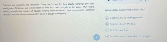 Dolphins are amazing sea creatures. They are known for their playful behavior and high
intelligence. Dolphins use echolocation to find food and navigate in the water. They make
clicking sounds that bounce off objects, helping them understand their surroundings. Dolphins Which detail supports the main idea?
are also very social animals and often travel in groups called pods.
A) Dolphins make clicking sounds.
B) Dolphins live in the sea.
c) Dolphins eat fish.
() Dolphins use echolocation to navigate.
