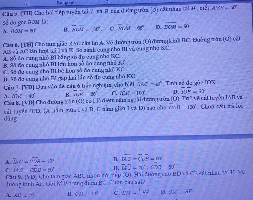 Paragraph
Câu 5. [TH] Cho hai tiếp tuyển tại A và B của đường tròn (0) cắt nhau tại M , biết AMB=50°.
Số đo góc BOM là:
A. widehat BOM=50°. B. widehat BOM=130°. C. widehat BOM=65°. D. widehat BOM=90°.
Câu 6. [TH] Cho tam giác ABC cân tại A. Vẽ đường tròn (O) đường kính BC. Đường tròn (O) cắt
AB và AC lần lượt tại I và K. So sánh cung nhỏ BI và cung nhỏ KC.
A. Số đo cung nhỏ BI bằng số đo cung nhỏ KC.
B. Số đo cung nhỏ BI lớn hơn số đo cung nhỏ KC.
C. Số đo cung nhỏ BI bé hơn số đo cung nhỏ KC.
D. Số đo cung nhỏ BI gấp hai lần số đo cung nhỏ KC.
Câu 7. [VD] Dựa vào đề câu 6 trắc nghiệm, cho biết widehat BAC=40°. Tính số đo góc IOK.
A. widehat IOK=40° B. widehat IOK=60° C. widehat IOK=100° D. widehat IOK=80°
Câu 8. [VD] Cho đường tròn (O) có I là điểm nằm ngoài đường tròn (O). Từ I vẽ cát tuyển IAB và
cát tuyển ICD. (A nằm giữa I và B, C nằm giữa I và D) sao cho widehat CAB=120°. Chọn câu trả lời
đúng.
A. widehat IAC=widehat CDB=70°
B. widehat IAC=widehat CDB=60°
C. widehat IAC=widehat CDB=80°
D. widehat IAC=70°;widehat CDB=60°
Câu 9. [VD] Cho tam giác ABC nhọn nội tiếp (O). Hai đường cao BD và CE cắt nhau tại H. Vẽ
đường kính AF. Gọi M là trung điểm BC. Chọn câu sai?
A. AH⊥ BC. B. OM//AH. C. HM= 1/2 HF D. OM⊥ BF.