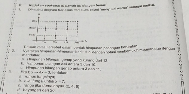 Kerjakan soal-soal di bawah ini dengan benar! 
1. Diketahui diagram Kartesius dari suatu relasi 'menyukai warna' sebagai berikut. 
Tulislah relasi tersebut dalam bentuk himpunan pasangan berurutan. 
2. Nyatakan himpunan-himpunan berikut ini dengan notasi pembentuk himpunan dan dengan 
mendaftar. 
a. Himpunan bilangan genap yang kurang dari 12. 
b. Himpunan bilangan asli antara 3 dan 10. 
c. Himpunan bilangan genap antara 3 dan 11. 
3. Jika f: xto 4x-3 , tentukan: 
a. rumus fungsinya; 
b. nilai fungsi untuk x=7
c. range jika domainny a= 2,4,6; 
d. bayangan dari 20.