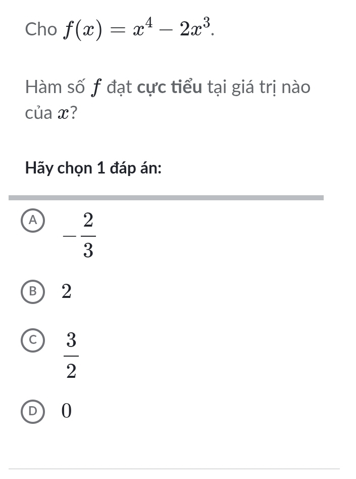 Cho f(x)=x^4-2x^3. 
Hàm số f đạt cực tiểu tại giá trị nào
của x?
Hãy chọn 1 đáp án:
A - 2/3 
B ) 2
C  3/2 
D 0