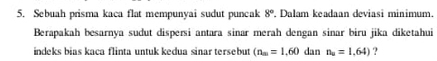 Sebuah prisma kaca flat mempunyai sudut puncak 8°. Dalam keadaan deviasi minimum. 
Berapakah besarnya sudut dispersi antara sinar merah dengan sinar biru jika diketahui 
indeks bias kaca flinta untuk kedua sinar tersebut (n_m=1,60 dan n_u=1,64) ?