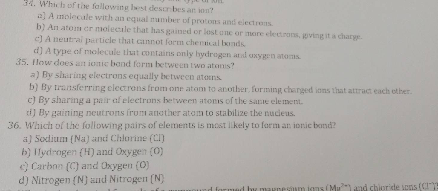 Which of the following best describes an ion?
a) A molecule with an equal number of protons and electrons.
b) An atom or molecule that has gained or lost one or more electrons, giving it a charge.
c) A neutral particle that cannot form chemical bonds.
d) A type of molecule that contains only hydrogen and oxygen atoms.
35. How does an ionic bond form between two atoms?
a) By sharing electrons equally between atoms.
b) By transferring electrons from one atom to another, forming charged ions that attract each other.
c) By sharing a pair of electrons between atoms of the same element.
d) By gaining neutrons from another atom to stabilize the nucleus.
36. Which of the following pairs of elements is most likely to form an ionic bond?
a) Sodium (Na) and Chlorine (Cl)
b) Hydrogen (H) and Oxygen (O)
c) Carbon (C) and Oxygen (O)
d) Nitrogen (N) and Nitrogen (N)
for m d by mag esium ions (Mg^(2+)) and chloride ions (Clã)2