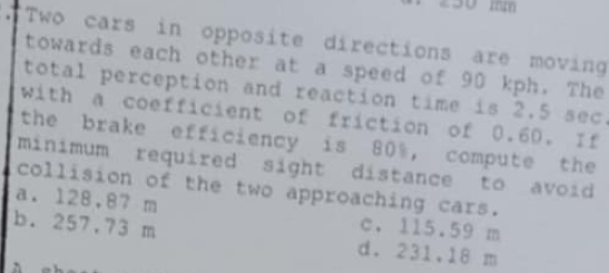 50 mm
"Two cars in opposite directions are moving
towards each other at a speed of 90 kph. The
total perception and reaction time is 2.5 sec.
with a coefficient of friction of 0.60. If
the brake efficiency is 80%, compute the
minimum required sight distance to avoid 
collision of the two approaching cars.
a. 128,87 m c. 115.59 m
b. 257.73 m d. 231,18 m
ǜ e h