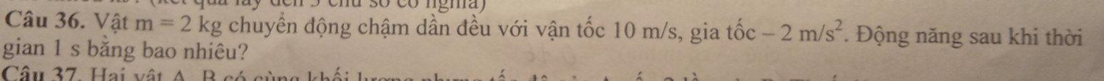 Vật m=2kg chuyển động chậm dần đều với vận tốc 10 m/s, gia tốc -2m/s^2. Động năng sau khi thời 
gian 1 s bằng bao nhiêu? 
Câu 37 Hai v ật