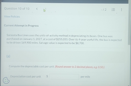 < 
View Policies 
Current Attempt in Progress 
Sarasota Bus Lines uses the units-of-activity method in depreciating its buses. One bus was 
purchased on January 1, 2027, at a cost of  $255,055. Over its 4-year useful life, the bus is expected 
to be driven 169,900 miles. Salvage value is expected to be $8,700. 
(a) 
Compute the depreciable cost per unit. (Round answer to 2 decimal places, e.g. 0.50.) 
Depreciation cost per unit $ per mile