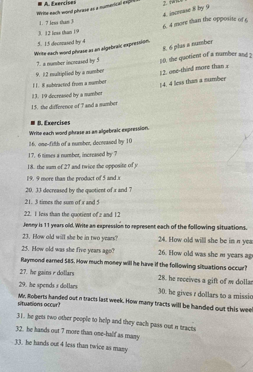 Exercises 
Write each word phrase as a numerical expre 2. twiL 
4. increase 8 by 9
1. 7 less than 3
3. 12 less than 19 6. 4 more than the opposite of 6
5. 15 decreased by 4
8. 6 plus a number 
Write each word phrase as an algebraic expression. 
7. a number increased by 5
10. the quotient of a number and 2
9. 12 multiplied by a number 
12. one-third more than x
11. 8 subtracted from a number 
14. 4 less than a number 
13. 19 decreased by a number 
15. the difference of 7 and a number 
B. Exercises 
Write each word phrase as an algebraic expression. 
16. one-fifth of a number, decreased by 10
17. 6 times a number, increased by 7
18. the sum of 27 and twice the opposite of y
19. 9 more than the product of 5 and x
20. 33 decreased by the quotient of x and 7
21. 3 times the sum of x and 5
22. 1 less than the quotient of z and 12
Jenny is 11 years old. Write an expression to represent each of the following situations. 
23. How old will she be in two years? 24. How old will she be in n yea 
25. How old was she five years ago? 26. How old was she m years ag 
Raymond earned $85. How much money will he have if the following situations occur? 
27. he gains r dollars 28. he receives a gift of m dollar
29. he spends s dollars 30. he gives t dollars to a missio 
Mr. Roberts handed out n tracts last week. How many tracts will be handed out this wee 
situations occur? 
31. he gets two other people to help and they each pass out n tracts 
32. he hands out 7 more than one-half as many 
33. he hands out 4 less than twice as many