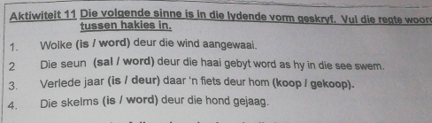 Aktiwiteit 11 Die volgende sinne is in die lydende vorm geskryf. Vul die regte woore 
tussen hakies in. 
1. Wolke (is / word) deur die wind aangewaai. 
2 Die seun (sal / word) deur die haai gebyt word as hy in die see swem. 
3. Verlede jaar (is / deur) daar 'n fiets deur hom (koop / gekoop). 
4. Die skelms (is / word) deur die hond gejaag.