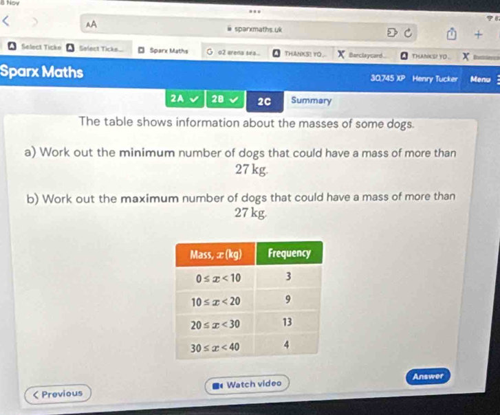 Hov
AA
78
sparxmaths.uk
+
Select Ticke Select Tick Sparx Maths G o2 erena sea... THANKS! YO.. Barclaycard... THANKS! YO .
Sparx Maths
30,745 )(P Henry Tucker Menu
2A 28 2C Summary
The table shows information about the masses of some dogs.
a) Work out the minimum number of dogs that could have a mass of more than
27 kg.
b) Work out the maximum number of dogs that could have a mass of more than
27 kg.
Answer
< Previous Watch video