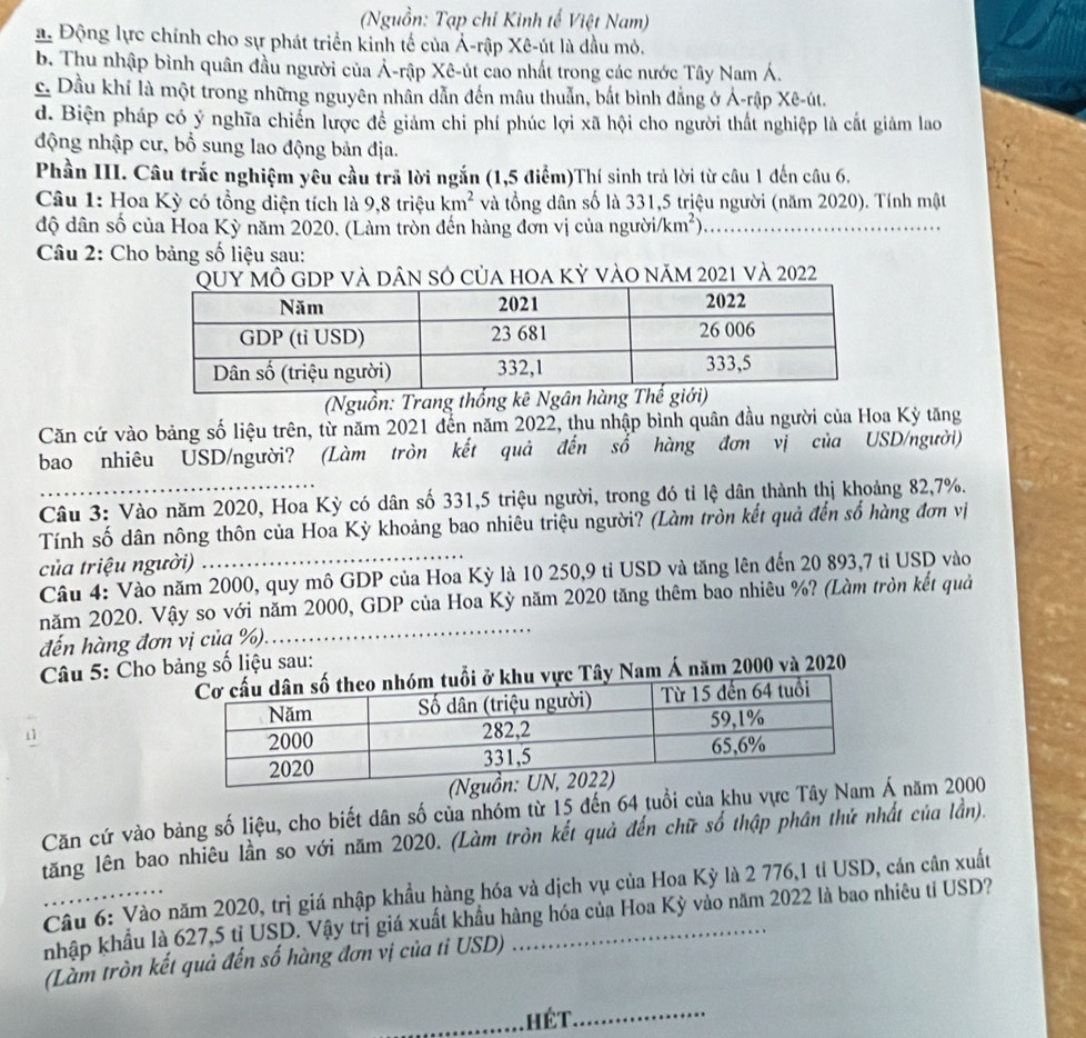 (Nguồn: Tạp chỉ Kinh tế Việt Nam)
a. Động lực chính cho sự phát triển kinh tế của Á-rập Xê-út là đầu mỏ.
b. Thu nhập bình quân đầu người của Ả-rập Xê-út cao nhất trong các nước Tây Nam Á.
c. Dầu khí là một trong những nguyên nhân dẫn đến mâu thuẫn, bắt bình đẳng ở Ả-rập Xê-út.
d. Biện pháp có ý nghĩa chiến lược đề giảm chi phí phúc lợi xã hội cho người thất nghiệp là cắt giảm lao
động nhập cư, bổ sung lao động bản địa.
Phần III. Câu trắc nghiệm yêu cầu trã lời ngắn (1,5 điểm)Thí sinh trả lời từ câu 1 đến câu 6.
Câu 1: Hoa Kỳ có tổng diện tích là 9,8 triệu km^2 và tổng dân số là 331,5 triệu người (năm 2020). Tính mật
độ dân số của Hoa Kỳ năm 2020. (Làm tròn đến hàng đơn vị của người. /km^2) _
Câu 2: Cho bảng số liệu sau:
Uy Mô GDP và dân số của hoa kỷ vào năm 2021 và 2022
(Nguồn: Trang thống kê Ngân hàng Thế 
Căn cứ vào bảng số liệu trên, từ năm 2021 đến năm 2022, thu nhập bình quân đầu người của Hoa Kỳ tăng
bao nhiêu USD/người? (Làm tròn kết quả đến số hàng đơn vị của USD/người)
Câu 3: Vào năm 2020, Hoa Kỳ có dân số 331,5 triệu người, trong đó tỉ lệ dân thành thị khoảng 82,7%.
Tính số dân nông thôn của Hoa Kỳ khoảng bao nhiêu triệu người? (Làm tròn kết quả đến số hàng đơn vị
của triệu người) .
Câu 4: Vào năm 2000, quy mô GDP của Hoa Kỳ là 10 250,9 tỉ USD và tăng lên đến 20 893,7 tỉ USD vào
năm 2020. Vậy so với năm 2000, GDP của Hoa Kỳ năm 2020 tăng thêm bao nhiêu %? (Làm tròn kết quả
đến hàng đơn vị của %)._
* Câu 5: Cho bảng số liệu sau:
khu vực Tây Nam Á năm 2000 và 2020
Căn cứ vào bảng số liệu, cho biết dân số của nhóm từ 15 đến 64 tuổi của khu vực Tây  năm 2000
tăng lên bao nhiêu lần so với năm 2020. (Làm tròn kết quả đến chữ số thập phân thứ nhất của lần).
Câu 6: Vào năm 2020, trị giá nhập khẩu hàng hóa và dịch vụ của Hoa Kỳ là 2 776,1 tỉ USD, cán cân xuất
nhập khẩu là 627,5 tị USD. Vậy trị giá xuất khẩu hàng hóa của Hoa Kỳ vào năm 2022 là bao nhiêu tỉ USD?
(Làm tròn kết quả đến số hàng đơn vị của tỉ USD)
_HéT._