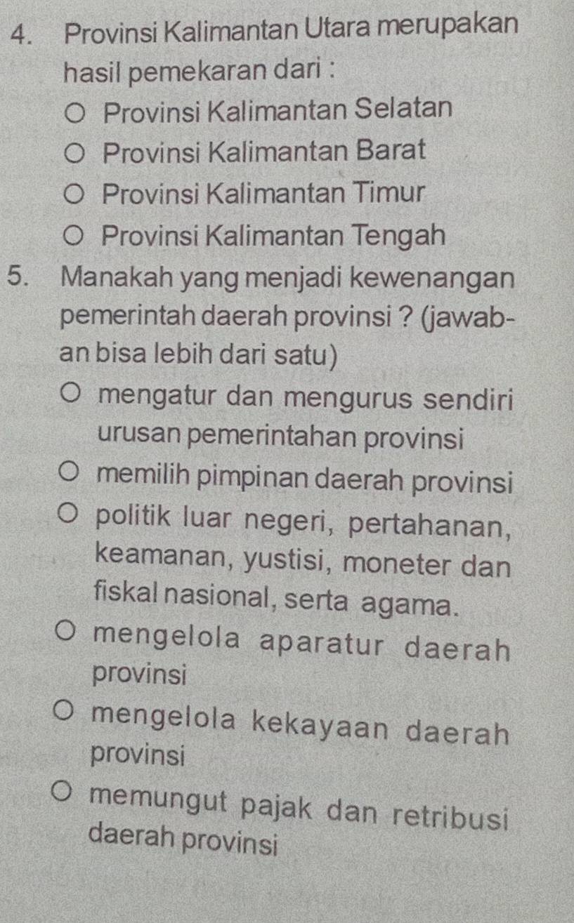 Provinsi Kalimantan Utara merupakan
hasil pemekaran dari :
Provinsi Kalimantan Selatan
Provinsi Kalimantan Barat
Provinsi Kalimantan Timur
Provinsi Kalimantan Tengah
5. Manakah yang menjadi kewenangan
pemerintah daerah provinsi ? (jawab-
an bisa lebih dari satu)
mengatur dan mengurus sendiri
urusan pemerintahan provinsi
memilih pimpinan daerah provinsi
politik luar negeri, pertahanan,
keamanan, yustisi, moneter dan
fiskal nasional, serta agama.
mengelola aparatur daerah
provinsi
mengelola kekayaan daerah
provinsi
memungut pajak dan retribusi
daerah provinsi