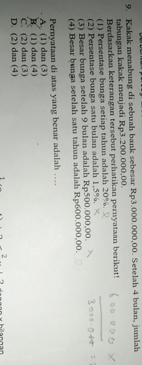 Kakak menabung di sebuah bank sebesar Rp3.000.000,00. Setelah 4 bulan, jumlah
tabungan kakak menjadi Rp3.200.000,00.
Berdasarkan keterangan tersebut perhatikan pernyataan berikut!
(1) Persentase bunga setiap tahun adalah 20%.
(2) Persentase bunga satu bulan adalah 1,5%.
(3) Besar bunga setelah 9 bulan adalah Rp500.000,00.
(4) Besar bunga setelah satu tahun adalah Rp600.000,00.
Pernyataan di atas yang benar adalah …
A (1) dan (3)
B. (1) dan (4)
C. (2) dan (3)
D. (2) dan (4)
2