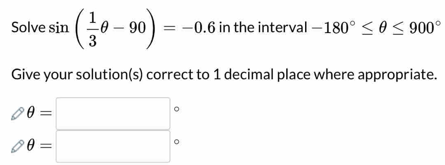 Solve sin ( 1/3 θ -90)=-0.6 in the interval -180°≤ θ ≤ 900°
Give your solution(s) correct to 1 decimal place where appropriate.
θ =□
θ =□