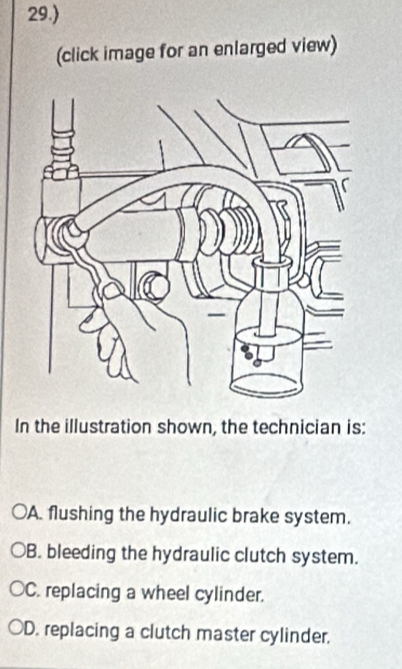 29.)
(click image for an enlarged view)
In the illustration shown, the technician is:
A. flushing the hydraulic brake system.
B. bleeding the hydraulic clutch system.
C. replacing a wheel cylinder.
D. replacing a clutch master cylinder.