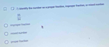 Ifentify the number as a proper fraction, improper fraction, or mixed number.
 25/34 
improper fraction 
mimi numbe 
proper fraction