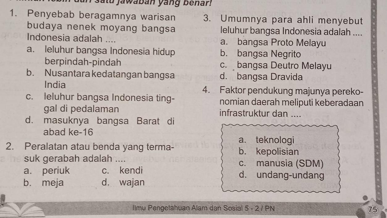 satu jawaban yang benar!
1. Penyebab beragamnya warisan 3. Umumnya para ahli menyebut
budaya nenek moyang bangsa leluhur bangsa Indonesia adalah ....
Indonesia adalah .... a. bangsa Proto Melayu
a. leluhur bangsa Indonesia hidup b. bangsa Negrito
berpindah-pindah c. bangsa Deutro Melayu
b. Nusantara kedatangan bangsa d. bangsa Dravida
India
4. Faktor pendukung majunya pereko-
c. leluhur bangsa Indonesia ting- nomian daerah meliputi keberadaan
gal di pedalaman infrastruktur dan …..
d. masuknya bangsa Barat di
abad ke-16
a. teknologi
2. Peralatan atau benda yang terma-
b. kepolisian
suk gerabah adalah .... c. manusia (SDM)
a. periuk c. kendi d. undang-undang
b. meja d. wajan
Ilmu Pengetahuan Alam dan Sosial 5 - 2 / PN 75