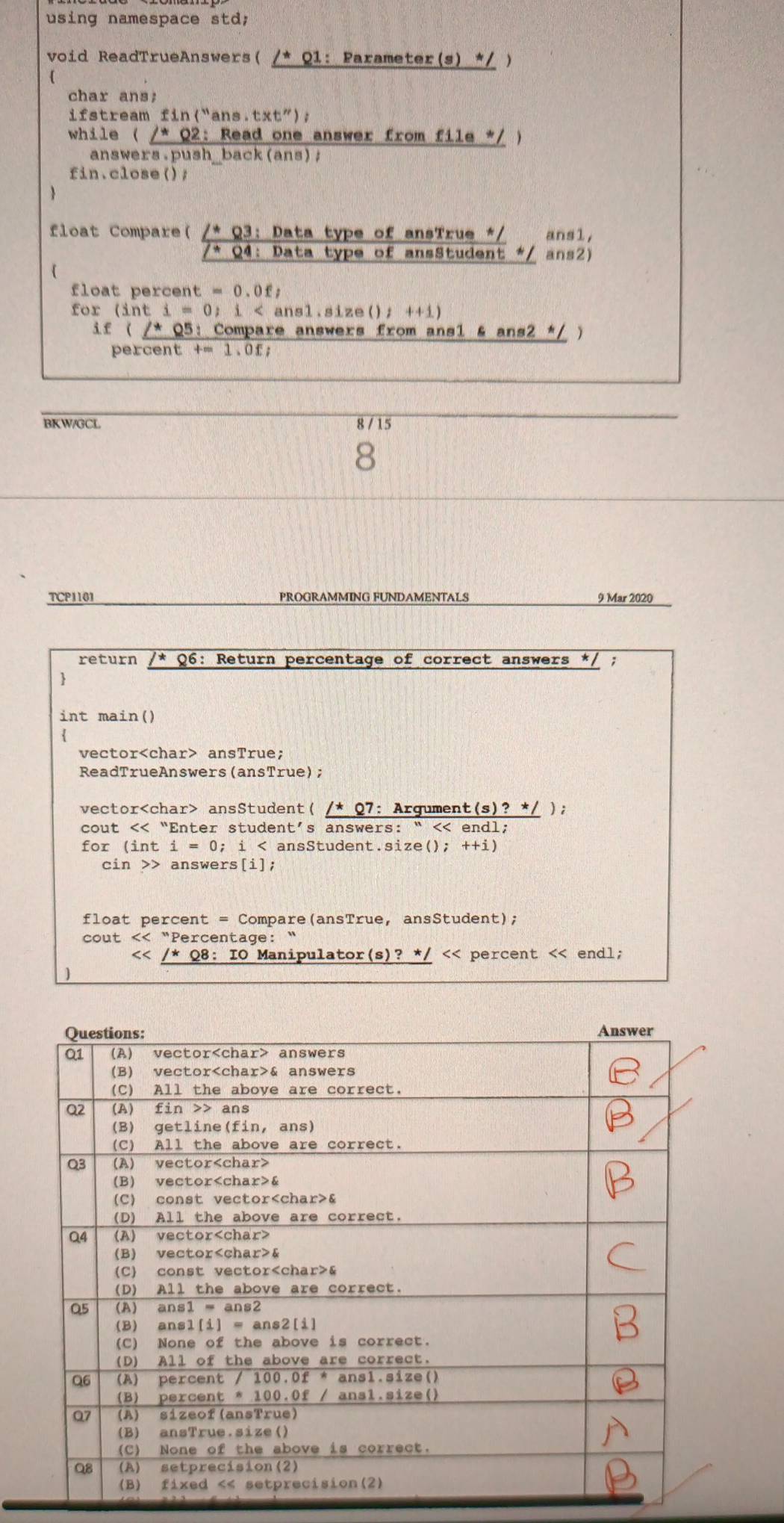 using namespace std 
void ReadTrueAnswers( /* Q1: Parameter(s) */ ) 
( 
char ans; 
if stream fin("ans.t: (t'') 
while ( /* Q2: Read one answer from file */ ) 
answers.push_back(ans); 
fin.close(); 
 
float Compare( /* Q3: Data type of ansTrue */ ans1, 
* Q4: Data type of ansStudent */ ans2) 
 
float percent t=0.0ft
for (inti=0) : i < ansl.size();  ++1)
if ( /* Q5: Compare answers from ansl & ans2 */ ) 
percent t=1.0ft
BKW/GCL 8 / 15 
TCP1101 PROGRAMMING FUNDAMENTALS 9 Mar 2020 
return *Q6: Return percentage of correct answers */ ; 
 
int main() 
vector ansTrue; 
ReadTrueAnswers(ansTrue); 
vector ansStudent( /* Q7: Argument (s) ? */ ); 
cout << “Enter student’s answers: “ << endl; 
for (int  i=0;; i < ansStudent.size(); ++i) 
cin >> answers[i]; 
float percent = Compare(ansTrue, ansStudent); 
cout << “Percentage:
<< percent << endl;