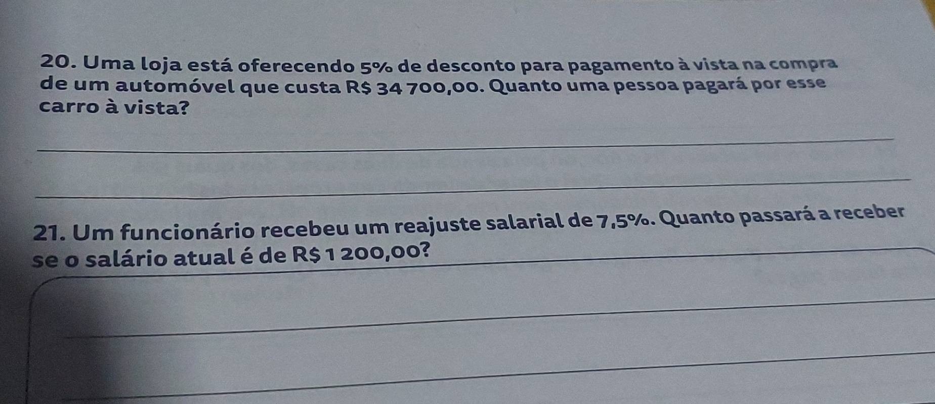 Uma loja está oferecendo 5% de desconto para pagamento à vista na compra 
de um automóvel que custa R$ 34 700,00. Quanto uma pessoa pagará por esse 
carro à vista? 
_ 
_ 
21. Um funcionário recebeu um reajuste salarial de 7,5%. Quanto passará a receber 
se o salário atual é de R$ 1 200,00?_ 
_ 
_