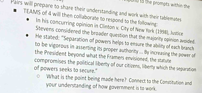 pond to the prompts within the 
Pairs will prepare to share their understanding and work with their tablemates 
TEAMS of 4 will then collaborate to respond to the following: 
In his concurring opinion in Clinton v. City of New York (1998), Justice 
Stevens considered the broader question that the majority opinion avoided. 
He stated: “Separation of powers helps to ensure the ability of each branch 
to be vigorous in asserting its proper authority ... By increasing the power of 
the President beyond what the Framers envisioned, the statute 
compromises the political liberty of our citizens, liberty which the separation 
of powers seeks to secure.” 
What is the point being made here? Connect to the Constitution and 
your understanding of how government is to work.