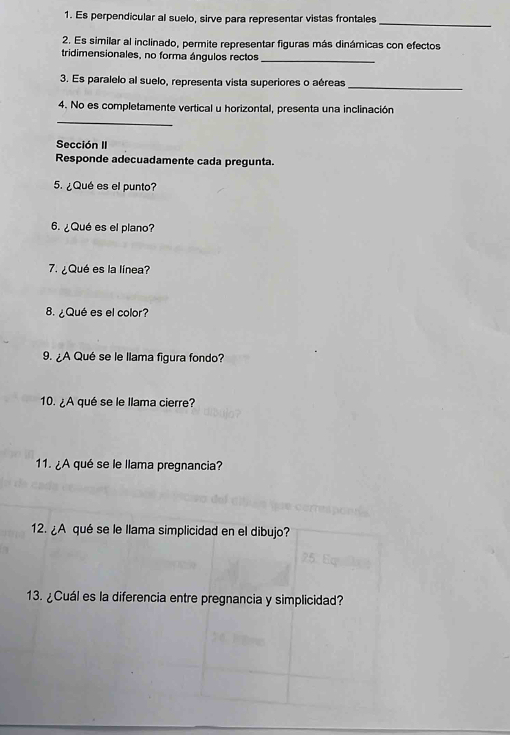 Es perpendicular al suelo, sirve para representar vistas frontales_ 
2. Es similar al inclinado, permite representar figuras más dinámicas con efectos 
tridimensionales, no forma ángulos rectos_ 
3. Es paralelo al suelo, representa vista superiores o aéreas_ 
_ 
4. No es completamente vertical u horizontal, presenta una inclinación 
Sección II 
Responde adecuadamente cada pregunta. 
5. ¿Qué es el punto? 
6. ¿Qué es el plano? 
7. ¿Qué es la línea? 
8. ¿Qué es el color? 
9. ¿A Qué se le llama figura fondo? 
10. ¿A qué se le llama cierre? 
11. ¿A qué se le llama pregnancia? 
12. ¿A qué se le llama simplicidad en el dibujo? 
13. ¿Cuál es la diferencia entre pregnancia y simplicidad?