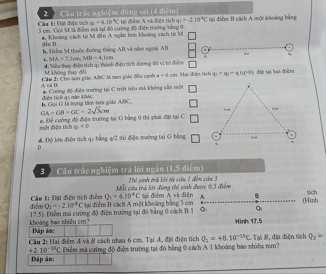 Câu trắc nghiệm đúng sai (4 điểm)
Câu 1: Đặt điện tích q_1=6.10^(-8)C tại điểm A và điện tích q_2=-2.10^(-8)C tại điểm B cách A một khoảng bằng
3 cm. Gọi M là điểm mà tại đó cường độ điện trường bằng 0.
a. Khoảng cách từ M đến A ngắn hơn khoảng cách từ M
đến B.
b. Điểm M thuộc đường thẳng AB và nằm ngoài AB
+
3cm q2
c. MA=7 ,1cn 1: MB=4,1cm
91
d. Nếu thay điện tích q2 thành điện tích dương thì vị trí điểm
M không thay đổi
Câu 2: Cho tam giác ABC là tam giác đều cạnh a=6cm. Hai điện tích q_1=q_2=q(q>0) đặt tại hai điểm
A và B.
a. Cường độ điện trường tại C triệt tiêu mà không cần một □
điện tích q3 nào khác.
B. Gọi G là trọng tâm tam giác ABC,
□
GA=GB=GC=2sqrt(3)cm
c. Để cường độ điện trường tại G bằng 0 thì phải đặt tại C □
một điện tích q_3<0</tex>
d. Độ lớn điện tích q3 bằng q/2 thì điện trường tai G bằng □
0
3  Câu trắc nghiệm trả lời ngắn (1,5 điểm)
Thí sinh trả lời từ câu 1 đến câu 3
Mỗi câu trả lời đúng thí sinh được 0,5 điểm
Câu 1: Đặt điện tích điểm Q_1=6.10^(-8)C tại điểm A và điện A B tích
điểm Q_2=-2.10^(-8)C tại điểm B cách A một khoảng bằng 3 cm
(Hình
17.5). Điểm mà cường độ điện trường tại đó bằng 0 cách B 1 Q: Q_2
khoảng bao nhiêu cm? Hình 17.5
Đáp án:
Câu 2: Hai điểm A và B cách nhau 6 cm. Tại A, đặt điện tích Q_1=+8.10^(-10)C. Tại B, đặt điện tích Q_2=
+2.10^(-10)C C. Điểm mà cường độ điện trường tại đó bằng 0 cách A 1 khoảng bao nhiêu mm?
Đáp án: