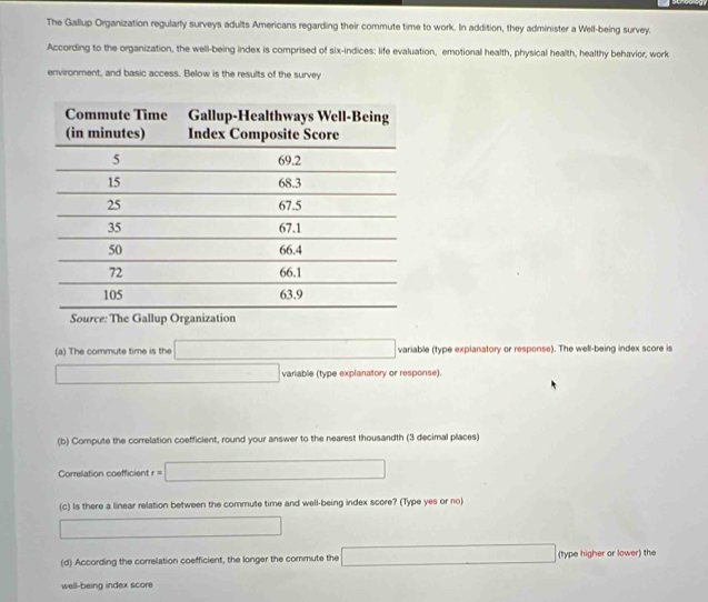 The Gallup Organization regularly surveys adults Americans regarding their commute time to work. In addition, they administer a Well-being survey. 
According to the organization, the well-being index is comprised of six-indices: life evaluation, emotional health, physical health, healthy behavior, work 
environment, and basic access. Below is the results of the survey 
(a) The commute time is the variable (type expianatory or response). The well-being index score is 
variable (type explanatory or response). 
(b) Compute the correlation coefficient, round your answer to the nearest thousandth (3 decimal places) 
Correlation coefficient =□
(c) Is there a linear relation between the commute time and well-being index score? (Type yes or no) 
(d) According the correlation coefficient, the longer the commute the (type higher or lower) the 
well-being index score