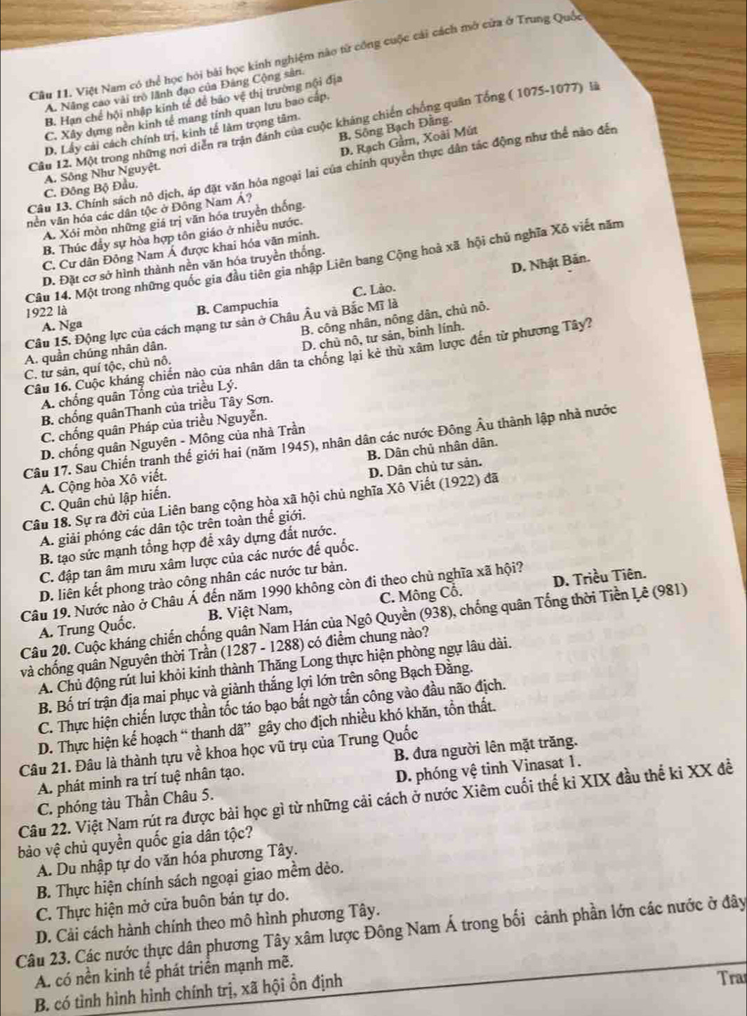 Cầu 11. Việt Nam có thể học hỏi bài học kinh nghiệm nào từ công cuộc cải cách mở cửa ở Trung Quốc
A. Năng cao vài trò lãnh đạo của Đảng Cộng sân.
B. Hạn chế hội nhập kinh tế để bảo vệ thị trường nội địa
C. Xây dựng nền kinh tế mang tỉnh quan lưu bao c
Câu 12. Một trong những nơi diễn ra trận đánh của cuộc kháng chiến chống quân Tổng ( 1075-1077) là
B. Sông Bạch Đằng
D. Lấy cải cách chính trị, kinh tế làm trọng tâm.
D. Rạch Gầm, Xoài Mút
Câu 13. Chính sách nô dịch, áp đặt văn hóa ngoại lai của chính quyển thực dân tác động như thể nào đến
A. Sông Như Nguyệt.
C. Đông Bộ Đầu.
nền văn hóa các dân tộc ở Đông Nam Á?
A. Xói mòn những giá trị văn hóa truyền thống.
B. Thúc đầy sự hòa hợp tôn giáo ở nhiều nước.
C. Cư dân Đông Nam Á được khai hóa văn minh.
Câu 14. Một trong những quốc gia đầu tiên gia nhập Liên bang Cộng hoà xã hội chủ nghĩa Xô viết năm
D. Đặt cơ sở hình thành nền văn hóa truyền thống.
1922 là
B. Campuchia C. Lào. D. Nhật Bản.
B. công nhân, nông dân, chủ nỗ.
Câu 15. Động lực của cách mạng tư sản ở Châu Âu và Bắc Mĩ là
A. Nga
D. chủ nô, tư sản, binh lính.
A. quần chúng nhân dân,
Câu 16. Cuộc kháng chiến nào của nhân dân ta chống lại kẻ thù xâm lược đến từ phương Tây?
C. tư sản, quí tộc, chủ nô.
A. chống quân Tổng của triều Lý.
B. chống quânThanh của triều Tây Sơn.
C. chống quân Pháp của triều Nguyễn.
D. chống quân Nguyên - Mông của nhà Trần
Câu 17. Sau Chiến tranh thế giới hai (năm 1945), nhân dân các nước Đông Âu thành lập nhà nước
A. Cộng hòa Xô viết. B. Dân chủ nhân dân.
C. Quân chủ lập hiến. D. Dân chủ tư sản.
Câu 18. Sự ra đời của Liên bang cộng hòa xã hội chủ nghĩa Xô Viết (1922) đã
A. giải phóng các dân tộc trên toàn thể giới.
B. tạo sức mạnh tổng hợp để xây dựng đất nước.
C. đập tan âm mưu xâm lược của các nước đế quốc.
D. liên kết phong trào công nhân các nước tư bản.
Câu 19. Nước nào ở Châu Á đến năm 1990 không còn đi theo chủ nghĩa xã hội?
A. Trung Quốc. B. Việt Nam, C. Mông Cổ. D. Triều Tiên.
Câu 20. Cuộc kháng chiến chống quân Nam Hán của Ngô Quyền (938), chống quân Tổng thời Tiền Lê (981)
và chống quân Nguyên thời Trần (1287 - 1288) có điểm chung nào?
A. Chủ động rút lui khỏi kinh thành Thăng Long thực hiện phòng ngự lâu dài.
B. Bố trí trận địa mai phục và giành thắng lợi lớn trên sông Bạch Đằng.
C. Thực hiện chiến lược thần tốc táo bạo bất ngờ tấn công vào đầu não địch.
D. Thực hiện kế hoạch “ thanh dã” gây cho địch nhiều khó khăn, tồn thất.
Câu 21. Đâu là thành tựu về khoa học vũ trụ của Trung Quốc
A phát minh ra trí tuệ nhân tạo. B. đưa người lên mặt trăng.
C. phóng tàu Thần Châu 5. D. phóng vệ tinh Vinasat 1.
Câu 22. Việt Nam rút ra được bài học gì từ những cải cách ở nước Xiêm cuối thế kỉ XIX đầu thể ki XX đề
bào vệ chủ quyền quốc gia dân tộc?
A. Du nhập tự do văn hóa phương Tây.
B. Thực hiện chính sách ngoại giao mềm dẻo.
C. Thực hiện mở cửa buôn bán tự do.
D. Cải cách hành chính theo mô hình phương Tây.
Câu 23. Các nước thực dân phương Tây xâm lược Đông Nam Á trong bối cảnh phần lớn các nước ở đây
A. có nền kinh tể phát triển mạnh mẽ.
B. có tình hình hình chính trị, xã hội ồn định
Tra