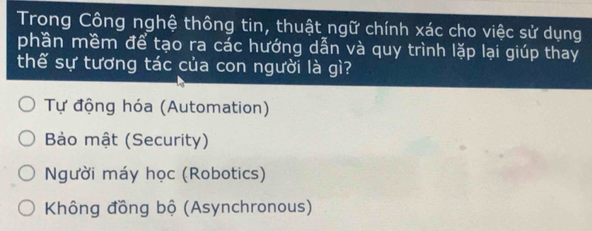 Trong Công nghệ thông tin, thuật ngữ chính xác cho việc sử dụng
phần mềm để tạo ra các hướng dẫn và quy trình lặp lại giúp thay
thế sự tương tác của con người là gì?
Tự động hóa (Automation)
Bảo mật (Security)
Người máy học (Robotics)
Không đồng bộ (Asynchronous)