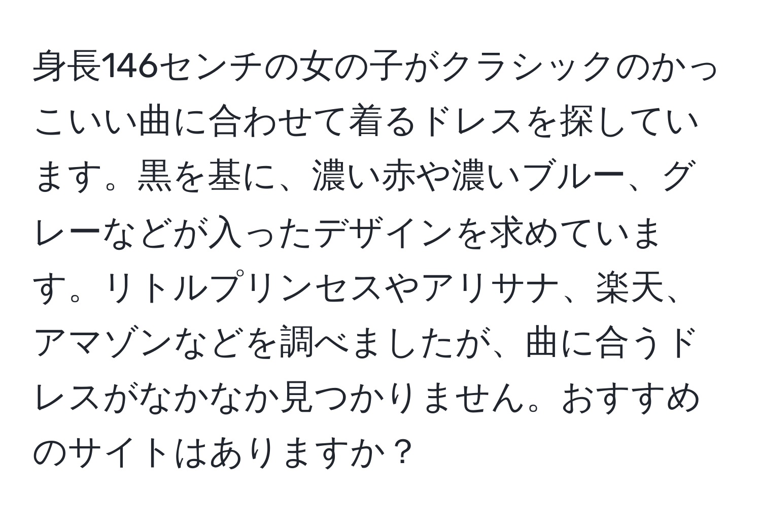 身長146センチの女の子がクラシックのかっこいい曲に合わせて着るドレスを探しています。黒を基に、濃い赤や濃いブルー、グレーなどが入ったデザインを求めています。リトルプリンセスやアリサナ、楽天、アマゾンなどを調べましたが、曲に合うドレスがなかなか見つかりません。おすすめのサイトはありますか？