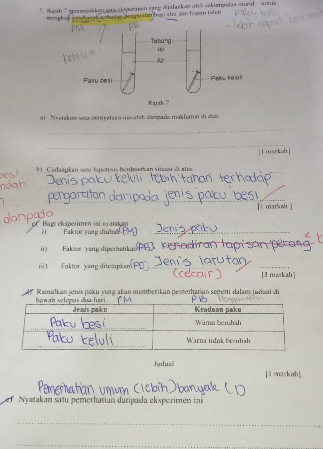 Rajah 7 menunjukkan satu eksperimen yang dijalankan oleh sekumpulan murid untuk 
mengkan ketahanan terhadap pengaratan)bagi aloi dan logam tulen 
a) Nyatakan satu pernyataan masalah daripada maklumat di atas. 
_ 
_ 
[1 markah] 
b) Cadangkan satu hipotesis berdasarkan situasi di atas 
_ 
[l markah ] 
c Bagi eksperimen ini nyatakan 
i) Faktor yang diubah_ 
ii) Faktor yang diperhatikan 
_ 
ii) Faktor yang ditetapkan(P_ 
_ 
[3 markah] 
Ramalkan jenis paku yang akan memberikan pemerhatian seperti dalam jadual di 
Jadual 
[1 markah] 
e) Nyatakan satu pemerhatian dáripada eksperimen in 
_ 
_