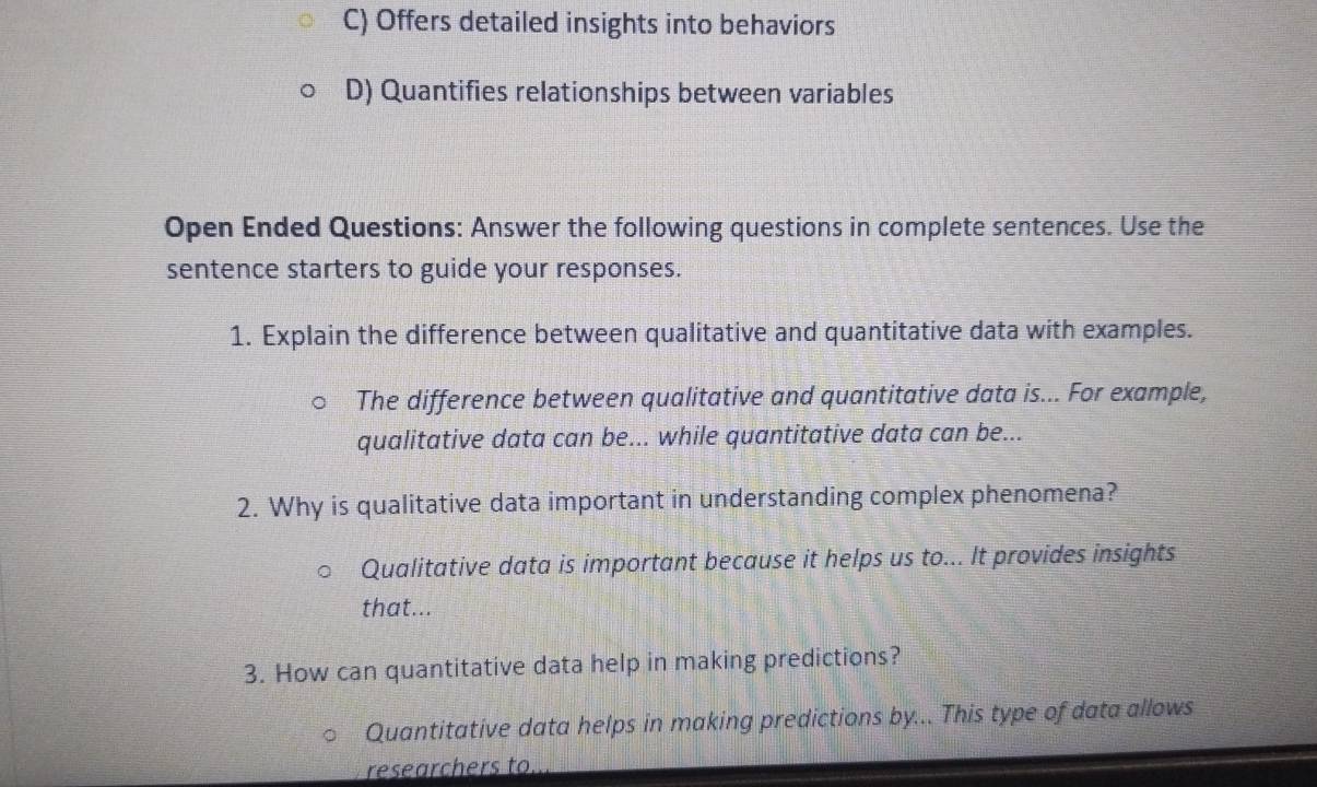 Offers detailed insights into behaviors
D) Quantifies relationships between variables
Open Ended Questions: Answer the following questions in complete sentences. Use the
sentence starters to guide your responses.
1. Explain the difference between qualitative and quantitative data with examples.
The difference between qualitative and quantitative data is... For example,
qualitative data can be... while quantitative data can be...
2. Why is qualitative data important in understanding complex phenomena?
Qualitative data is important because it helps us to... It provides insights
that...
3. How can quantitative data help in making predictions?
Quantitative data helps in making predictions by... This type of data allows
researchers to.