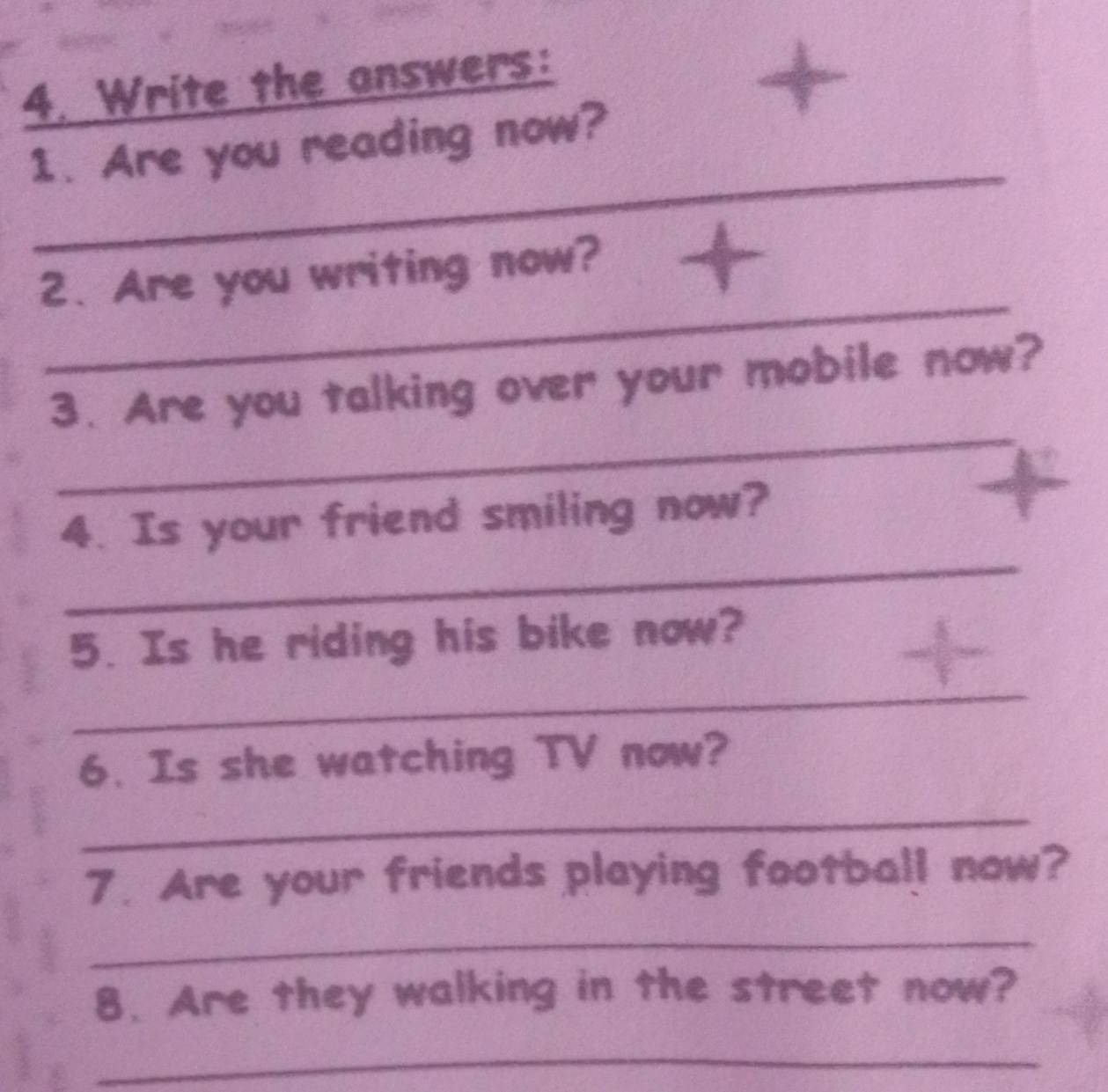 Write the answers: 
1. Are you reading now? 
3 
_ 
_ 
2. Are you writing now? 
_ 
3. Are you talking over your mobile now? 
_ 
4. Is your friend smiling now? 
5. Is he riding his bike now? 
_ 
6. Is she watching TV now? 
_ 
7. Are your friends playing football now? 
_ 
8. Are they walking in the street now? 
_