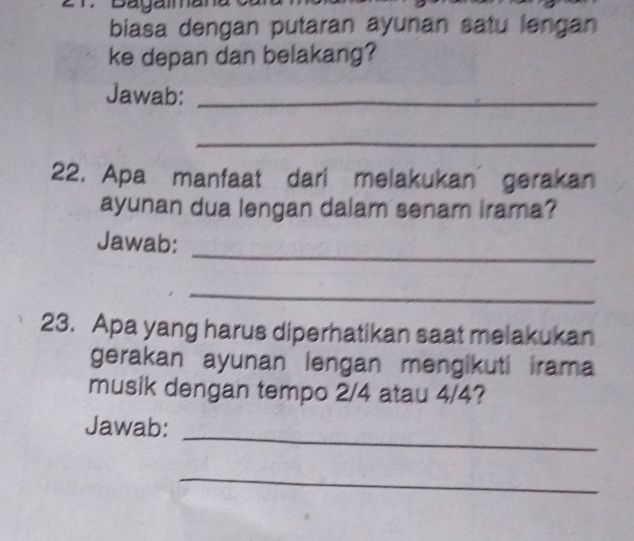 Daya 
biasa dengan putaran ayunan satu lengan 
ke depan dan belakang? 
Jawab:_ 
_ 
22. Apa manfaat dari melakukan gerakan 
ayunan dua lengan dalam senam irama? 
_ 
Jawab: 
_ 
23. Apa yang harus diperhatikan saat melakukan 
gerakan ayunan lengan mengikuti irama 
musik dengan tempo 2/4 atau 4/4? 
Jawab: 
_ 
_