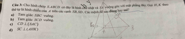 Cho hình chóp S. ABCD có đáy là hình chu nhật và S4 vuộng góc với mặt phẳng đây. Gọi H, K theo
thứ tự là hình chiều của A trên các cạnh SB, SD. Các mệnh đề sau đúng hay sai?
a) Tam giác SBC vuông.
b) Tam giác SCD vuông.
c) CD⊥ (SAC)
d) SC⊥ (AHK)