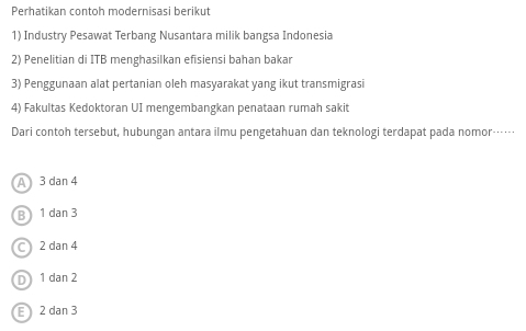 Perhatikan contoh modernisasi berikut
1) Industry Pesawat Terbang Nusantara milik bangsa Indonesia
2) Penelitian di ITB menghasilkan efisiensi bahan bakar
3) Penggunaan alat pertanian oleh masyarakat yang ikut transmigrasi
4) Fakultas Kedoktoran UI mengembangkan penataan rumah sakit
Dari contoh tersebut, hubungan antara ilmu pengetahuan dan teknologi terdapat pada nomor……
A) 3dan4
B ) 1dan3
C 2dan4
D 1dan2
E 2dan3