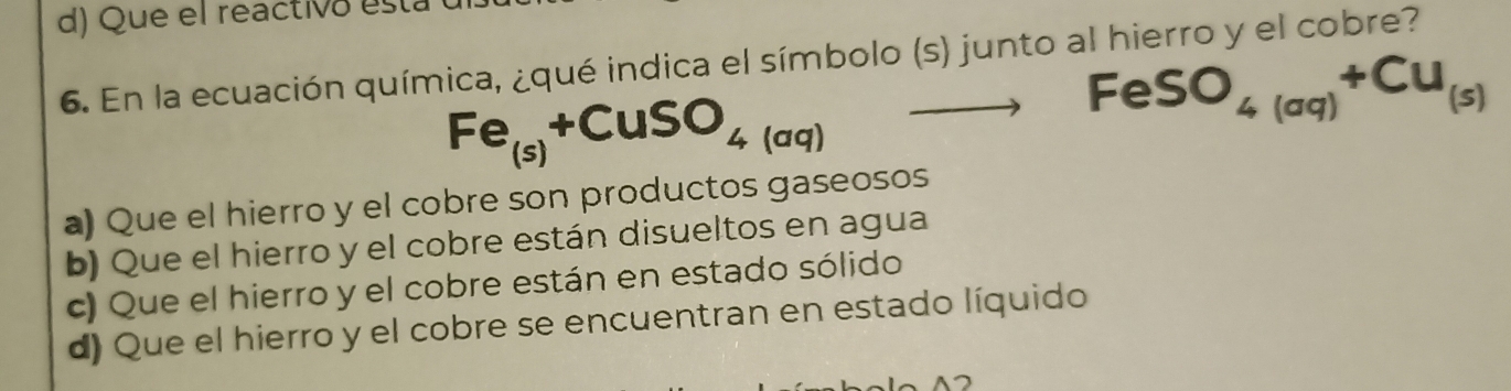 d) Que el reactivo está
6. En la ecuación química, ¿qué indica el símbolo (s) junto al hierro y el cobre?
Fe_(s)+CuSO_4(aq)
FeSO_4(aq)+Cu_(s)
a) Que el hierro y el cobre son productos gaseosos
b) Que el hierro y el cobre están disueltos en agua
c) Que el hierro y el cobre están en estado sólido
d) Que el hierro y el cobre se encuentran en estado líquido