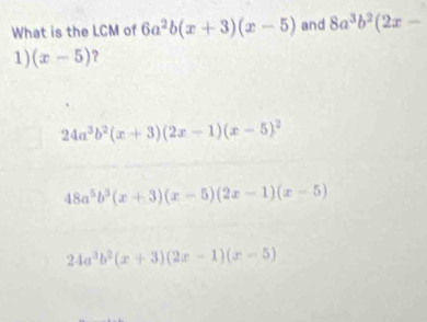 What is the LCM of 6a^2b(x+3)(x-5) and 8a^3b^2(2x-
1) (x-5) ?
24a^3b^2(x+3)(2x-1)(x-5)^2
48a^5b^3(x+3)(x-5)(2x-1)(x-5)
24a^3b^2(x+3)(2x-1)(x-5)