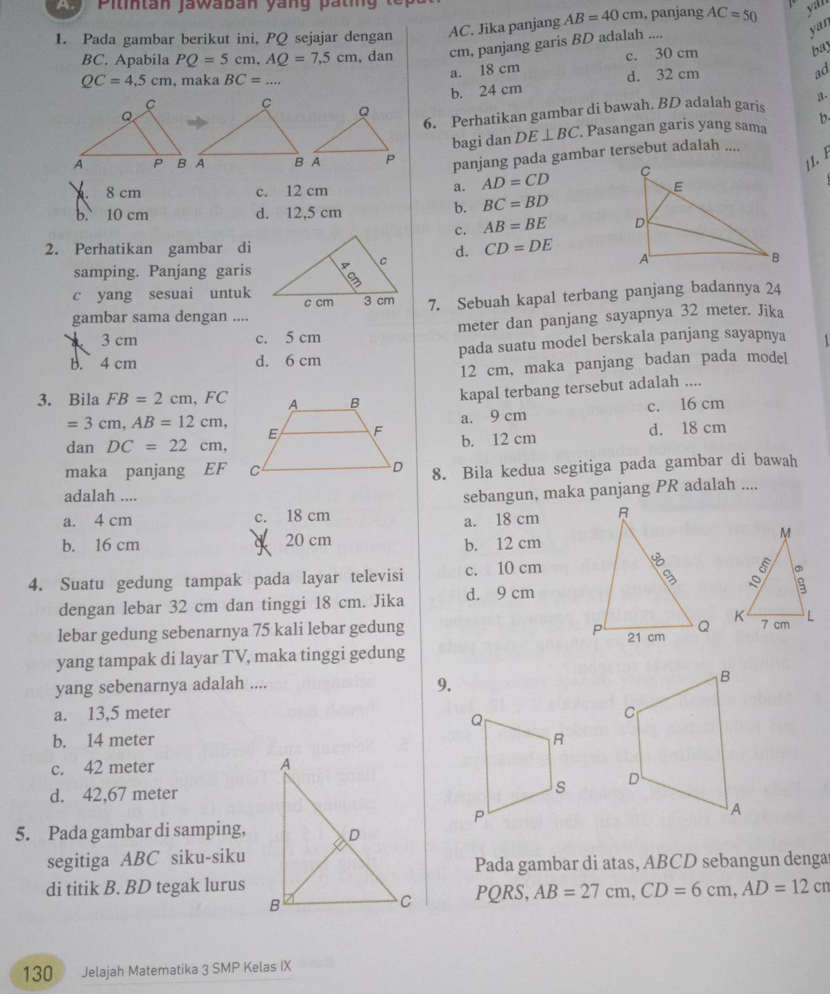 a Pilintan jawaban yáng pating te 
1. Pada gambar berikut ini, PQ sejajar dengan AC. Jika panjang AB=40cm , panjang AC=50 yar
BC. Apabila PQ=5cm,AQ=7,5cm , dan cm, panjang garis BD adalah ....
yan
QC=4,5cm , maka BC=...
a. 18 cm c. 30 cm
bay
d. 32 cm
ad
b. 24 cm
6. Perhatikan gambar di bawah. BD adalah garis a.
bagi dan DE⊥ BC. Pasangan garis yang sama b.
panjang pada gambar tersebut adalah ....
11. 1
8 cm c. 12 cm
a. AD=CD
b. 10 cm d. 12,5 cm
b. BC=BD
c. AB=BE
2. Perhatikan gambar did. CD=DE
samping. Panjang garis
c yang sesuai untuk 7. Sebuah kapal terbang panjang badannya 24
gambar sama dengan ....
3 cm c. 5 cm meter dan panjang sayapnya 32 meter. Jika
b. 4 cm d. 6 cm pada suatu model berskala panjang sayapnya   
12 cm, maka panjang badan pada model
3. Bila FB=2cm,FC
kapal terbang tersebut adalah ....
=3cm,AB=12cm, c. 16 cm
a. 9 cm
dan DC=22cm, b. 12 cm d. 18 cm
maka panjang EF
8. Bila kedua segitiga pada gambar di bawah
adalah ....
sebangun, maka panjang PR adalah ....
a. 4 cm c. 18 cm
a. 18 cm
b. 16 cm a 20 cm b. 12 cm
4. Suatu gedung tampak pada layar televisi c. 10 cm
dengan lebar 32 cm dan tinggi 18 cm. Jika d. 9 cm
lebar gedung sebenarnya 75 kali lebar gedung 
yang tampak di layar TV, maka tinggi gedung
yang sebenarnya adalah ....
9.
a. 13,5 meter 
b. 14 meter
c. 42 meter 
d. 42,67 meter
 
5. Pada gambar di samping,
segitiga ABC siku-siku
Pada gambar di atas, ABCD sebangun denga
di titik B. BD tegak lurusPQRS, AB=27cm,CD=6cm,AD=12cm
130 Jelajah Matematika 3 SMP Kelas IX