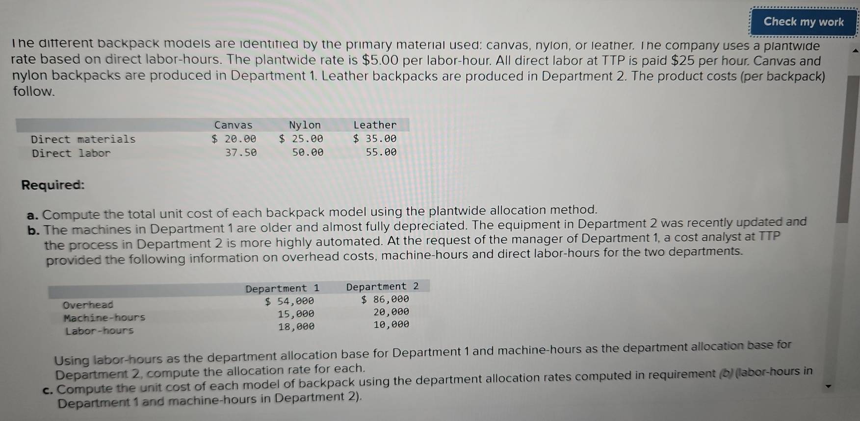 Check my work 
The different backpack models are identified by the primary material used: canvas, nylon, or leather. The company uses a plantwide 
rate based on direct labor-hours. The plantwide rate is $5.00 per labor-hour. All direct labor at TTP is paid $25 per hour. Canvas and 
nylon backpacks are produced in Department 1. Leather backpacks are produced in Department 2. The product costs (per backpack) 
follow. 
Required: 
a. Compute the total unit cost of each backpack model using the plantwide allocation method. 
b. The machines in Department 1 are older and almost fully depreciated. The equipment in Department 2 was recently updated and 
the process in Department 2 is more highly automated. At the request of the manager of Department 1, a cost analyst at TTP 
provided the following information on overhead costs, machine- hours and direct labor- hours for the two departments. 
Using labor-hours as the department allocation base for Department 1 and machine-hours as the department allocation base for 
Department 2, compute the allocation rate for each. 
c. Compute the unit cost of each model of backpack using the department allocation rates computed in requirement (b) (labor-hours in 
Department 1 and machine-hours in Department 2).