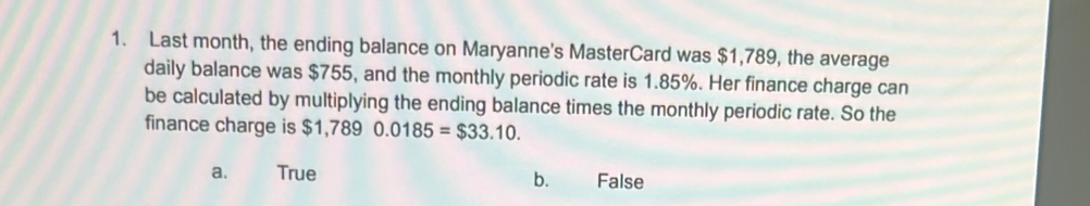 Last month, the ending balance on Maryanne's MasterCard was $1,789, the average
daily balance was $755, and the monthly periodic rate is 1.85%. Her finance charge can
be calculated by multiplying the ending balance times the monthly periodic rate. So the
finance charge is $1,7890.0185=$33.10.
a. True False
bù