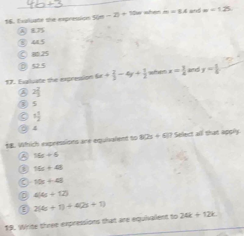 Exaluate the expression 5(m-2)+10 Du nhen m=8.4 and w=1.25.
④ 875
③ 45
○a25
D 525
17. Exaluate the expression 6x+ 2/3 -4y+ 1/2  wheo x= 3/4  and y= 1/6 
2 2/3 
③ 5
C 1 11/2 
5 4
18. Which expressions are equivalent to 8(2s+6)? Select all that apply.
A 16s+6
B 16s+48
a 10s+48
4(4s+12)
E 2(4s+1)+4(2s+1)
19. Write three expressions that are equivalent to 24k+12k