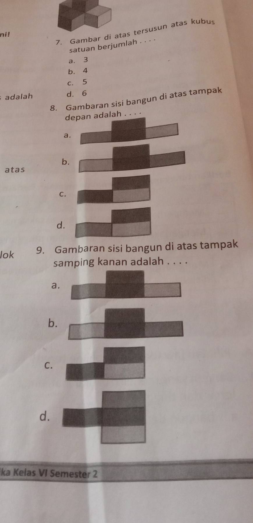 Gambar di atas tersusun atas kubus
ni!
satuan berjumlah . . . .
a. 3
b. 4
c. 5
adalah d. 6
8. Gambaran sisi bangun di atas tampak
depan adalah . . . .
a.
b.
atas
C.
d.
lok 9. Gambaran sisi bangun di atas tampak
samping kanan adalah . . . .
a.
b.
C.
d.
ika Kelas VI Semester 2