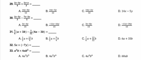  (2x-3y)/4 + (2x+y)/3 = _
A.  (14x-8y)/12  B.  (14x-5y)/12  C.  (14x-2y)/12  D. 14x-5y
30.  (2x-5y)/3 - (7x-3y)/5 = _
A.  (3x-4y)/15  B.  (-11x-16y)/15  C.  (3x-8y)/15  D.  (-11x-34y)/15 
31.  5/6 (a+3b)- 1/12 (4a-3b)= _
A.  1/2 a+ 11/4 b B.  1/2 a+ 9/4 b C.  7/6 a+ 13/12 b D. 6a+33b
32. 5x* (-7y)= _
33. a^3b* 4ab^5=
_
A 4a^3b^5 B. 4a^2b^4 C. 4a^4b^6 D. 60ab