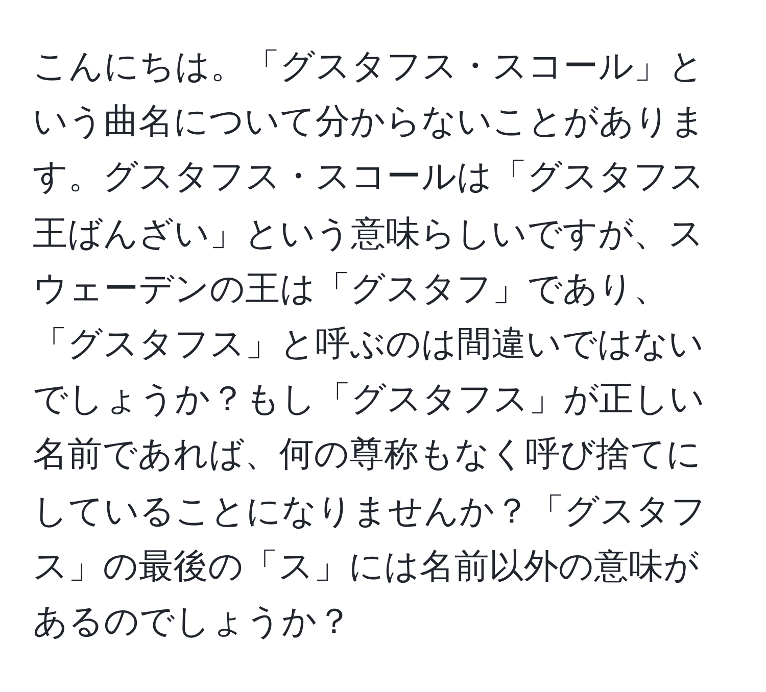 こんにちは。「グスタフス・スコール」という曲名について分からないことがあります。グスタフス・スコールは「グスタフス王ばんざい」という意味らしいですが、スウェーデンの王は「グスタフ」であり、「グスタフス」と呼ぶのは間違いではないでしょうか？もし「グスタフス」が正しい名前であれば、何の尊称もなく呼び捨てにしていることになりませんか？「グスタフス」の最後の「ス」には名前以外の意味があるのでしょうか？