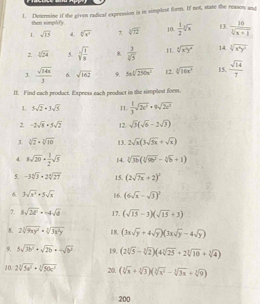 Plactice ana App
I. Determine if the given radical expression is in simplest form. If not, state the reason and
then simplify.
1. sqrt(15) 4. sqrt[4](x^2) 7. sqrt[3](72) 10.  1/2 sqrt[3](x) 13.  10/sqrt[3](x+1) 
2. sqrt[3](24) 5. sqrt[3](frac 1)8 8.  3/sqrt[3](5) 
11. sqrt[4](x^3y^4) 14. sqrt[3](x^6y^3)
3.  sqrt(14x)/3  6. sqrt(162) 9. 5xsqrt[3](250x^2) 12. sqrt[5](16x^3) 15.  sqrt(14)/7 
II. Find each product. Express each product in the simplest form.
1. 5sqrt(2)· 3sqrt(5) 11.  1/3 sqrt(2c^3)· 9sqrt(2c^3)
2. -2sqrt(8)· 5sqrt(2) 12. sqrt(3)(sqrt(6)-2sqrt(3))
3. sqrt[3](2)· sqrt[3](10) I3. 2sqrt(x)(3sqrt(5x)+sqrt(x))
4. 8sqrt(20)·  1/2 sqrt(5) 14. sqrt[3](3b)(sqrt[3](9b^2)-sqrt[3](b)+1)
5. -3sqrt[4](3)· 2sqrt[4](27) 15. (2sqrt(7x)+2)^2
6. 3sqrt(x^3)· 5sqrt(x) 16. (6sqrt(x)-sqrt(3))^2
7. 8sqrt(2d^2)· -4sqrt(d) 17. (sqrt(15)-3)(sqrt(15)+3)
8. 2sqrt[3](9xy^2)· sqrt[3](3x^2y) 18. (3xsqrt(y)+4sqrt(y))(3xsqrt(y)-4sqrt(y))
9. 5sqrt(3b^3)· sqrt(2b)· -sqrt(b^2) 19. (2sqrt[3](5)-sqrt[3](2))(4sqrt[3](25)+2sqrt[3](10)+sqrt[3](4))
10. 2sqrt[3](5a^2)· sqrt[3](50c^5) 20. (sqrt[3](x)+sqrt[3](3))(sqrt[3](x^2)-sqrt[3](3x)+sqrt[3](9))
200