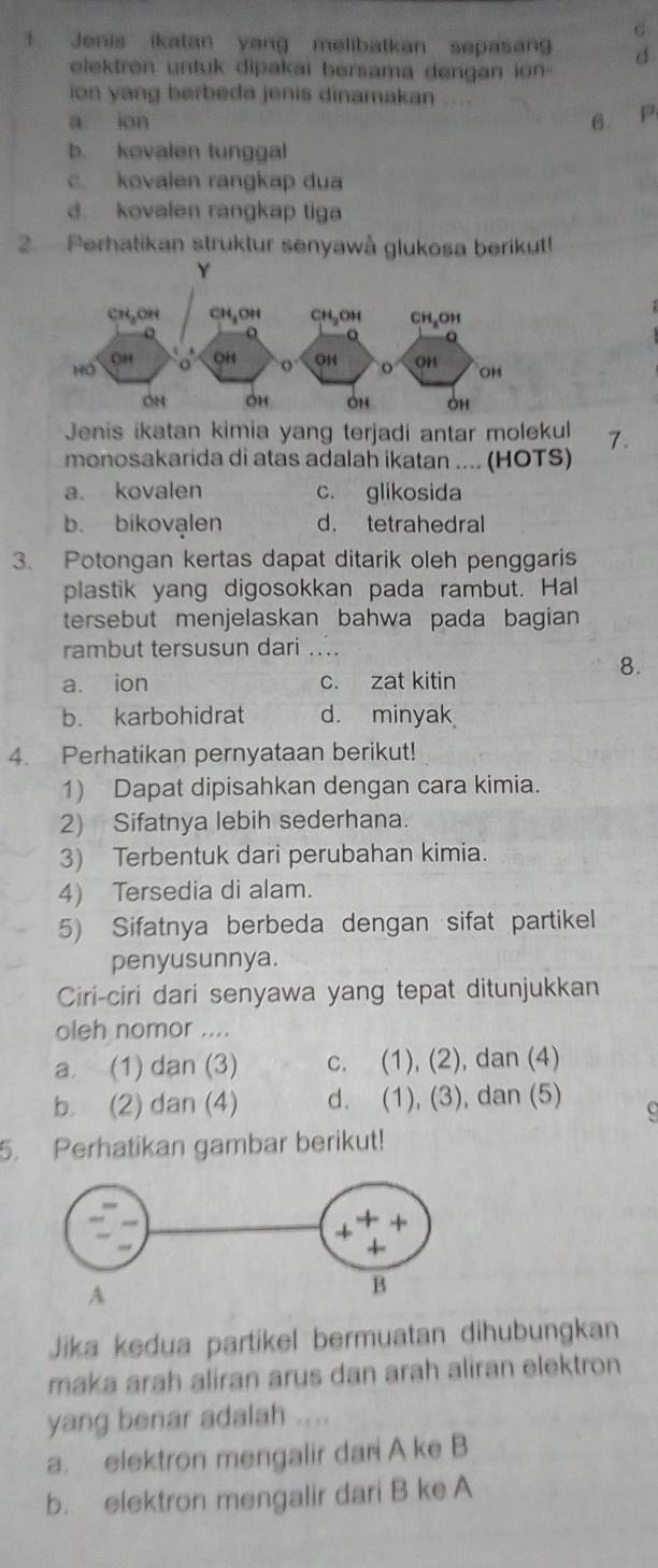 ! Jenis ikatan yang melibatkan sepasang d
elektren untuk dipakai bersama dengan ion 
ion yang berbeda jenis dinamakan ....
a ion 6. P
b. kovalen tunggal
c. kovaien rangkap dua
d. kovalen rangkap tiga
2. Perhatikan struktur senyawå glukosa berikut!
Jenis ikatan kimia yang terjadi antar molekul 7.
monosakarida di atas adalah ikatan .... (HOTS)
a. kovalen c. glikosida
b. bikovalen d. tetrahedral
3. Potongan kertas dapat ditarik oleh penggaris
plastik yang digosokkan pada rambut. Hal
tersebut menjelaskan bahwa pada bagian 
rambut tersusun dari ...
8.
a. ion c. zat kitin
b. karbohidrat d. minyak
4. Perhatikan pernyataan berikut!
1) Dapat dipisahkan dengan cara kimia.
2) Sifatnya lebih sederhana.
3) Terbentuk dari perubahan kimia.
4) Tersedia di alam.
5) Sifatnya berbeda dengan sifat partikel
penyusunnya.
Ciri-ciri dari senyawa yang tepat ditunjukkan
oleh nomor ....
a. (1) dan (3) c. (1), (2), dan (4)
b. (2) dan (4) d. (1), (3), dan (5) c
5. Perhatikan gambar berikut!
Jika kedua partikel bermuatan dihubungkan
maka arah aliran arus dan arah aliran elektron
yang benar adalah ....
a. elektron mengalir dari A ke B
b. elektron mengalir dari B ke A