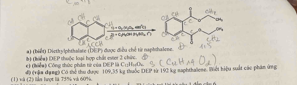 (biết) Diethylphthalate (DEP) được điều chế từ naphthalene.
b) (hiểu) DEP thuộc loại hợp chất ester 2 chức.
c) (hiểu) Công thức phân tử của DEP là C_12H_16O_4.
d) (vận dụng) Có thể thu được 109,35 kg thuốc DEP từ 192 kg naphthalene. Biết hiệu suất các phản ứng
(1) và (2) lần lượt là 75% và 60%.