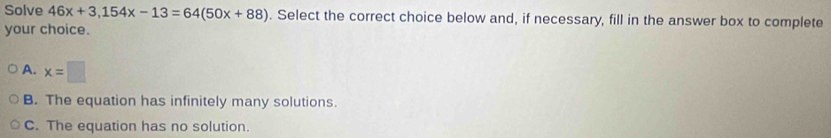 Solve 46x+3, 154x-13=64(50x+88). Select the correct choice below and, if necessary, fill in the answer box to complete
your choice.
A. x=□
B. The equation has infinitely many solutions.
C. The equation has no solution.