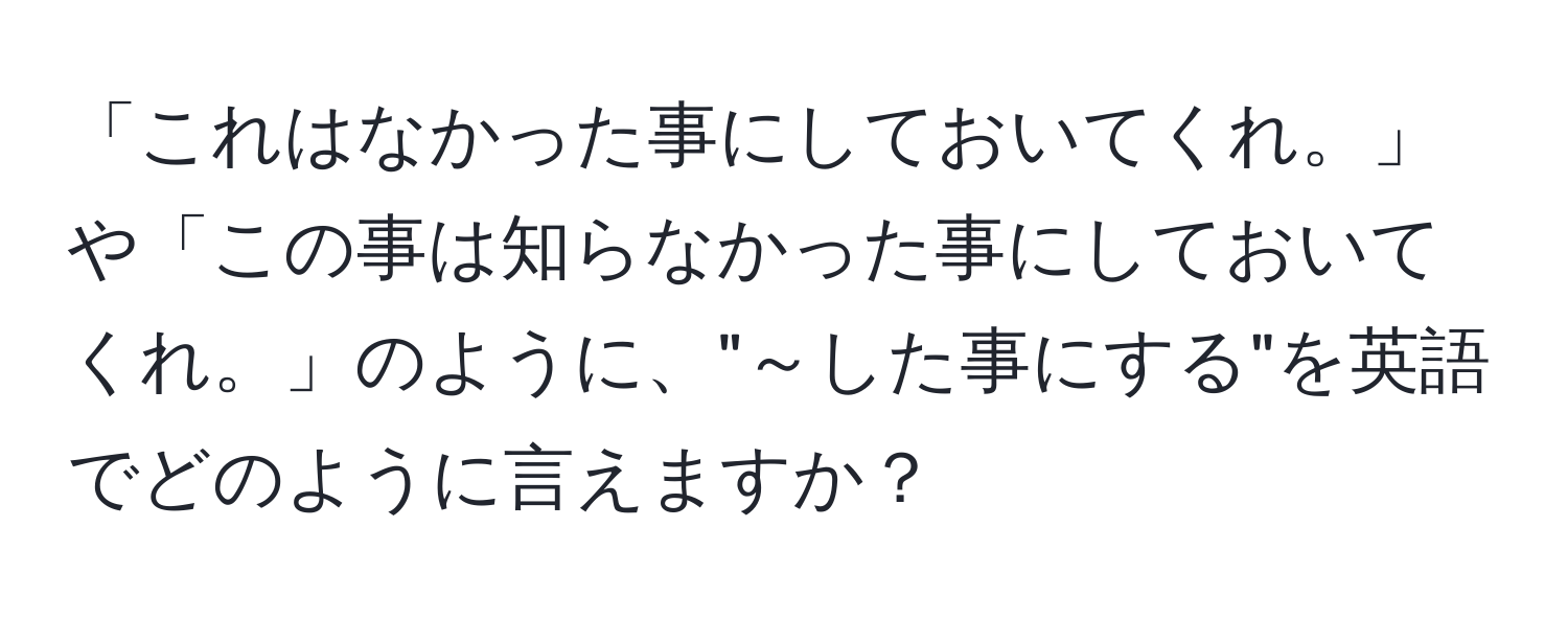 「これはなかった事にしておいてくれ。」や「この事は知らなかった事にしておいてくれ。」のように、"～した事にする"を英語でどのように言えますか？