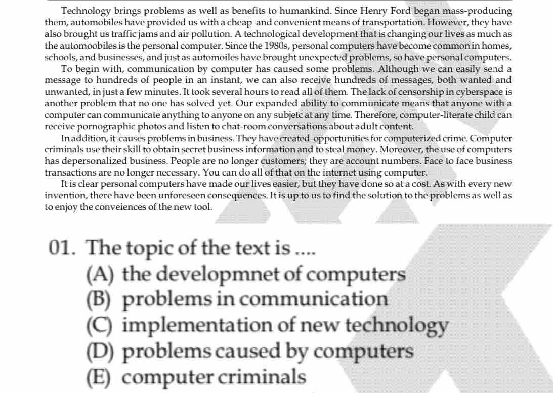 Technology brings problems as well as benefits to humankind. Since Henry Ford began mass-producing
them, automobiles have provided us with a cheap and convenient means of transportation. However, they have
also brought us traffic jams and air pollution. A technological development that is changing our lives as much as
the automoobiles is the personal computer. Since the 1980s, personal computers have become common in homes,
schools, and businesses, and just as automoiles have brought unexpected problems, so have personal computers.
To begin with, communication by computer has caused some problems. Although we can easily send a
message to hundreds of people in an instant, we can also receive hundreds of messages, both wanted and
unwanted, in just a few minutes. It took several hours to read all of them. The lack of censorship in cyberspace is
another problem that no one has solved yet. Our expanded ability to communicate means that anyone with a
computer can communicate anything to anyone on any subjetc at any time. Therefore, computer-literate child can
receive pornographic photos and listen to chat-room conversations about adult content.
In addition, it causes problems in business. They have created opportunities for computerized crime. Computer
criminals use their skill to obtain secret business information and to steal money. Moreover, the use of computers
has depersonalized business. People are no longer customers; they are account numbers. Face to face business
transactions are no longer necessary. You can do all of that on the internet using computer.
It is clear personal computers have made our lives easier, but they have done so at a cost. As with every new
invention, there have been unforeseen consequences. It is up to us to find the solution to the problems as well as
to enjoy the conveiences of the new tool.
01. The topic of the text is ....
(A) the developmnet of computers
(B) problems in communication
(C) implementation of new technology
(D) problems caused by computers
(E) computer criminals