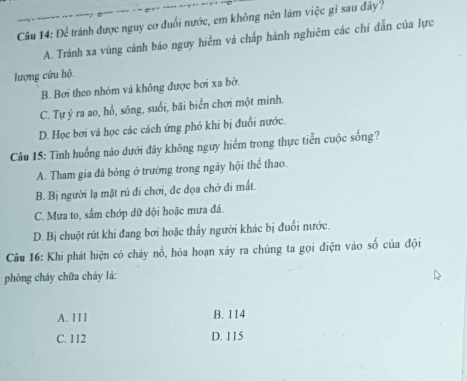 Để tránh được nguy cơ đuổi nước, em không nên làm việc gì sau đây?
A. Tránh xa vùng cảnh báo nguy hiểm và chấp hành nghiêm các chi dẫn của lực
lượng cứu hộ.
B. Bơi theo nhóm và không được bơi xa bờ.
C. Tự ý ra ao, hổ, sông, suối, bãi biển chơi một mình.
D. Học bơi và học các cách ứng phó khi bị đuối nước.
Câu 15: Tình huống nào dưới đây không nguy hiểm trong thực tiễn cuộc sống?
A. Tham gia đá bóng ở trường trong ngày hội thể thao.
B. Bị người lạ mặt rủ di chơi, de dọa chở di mất.
C. Mưa to, sấm chớp dữ dội hoặc mưa đá.
D. Bị chuột rút khi đang bơi hoặc thấy người khác bị đuối nước.
Câu 16: Khí phát hiện có cháy nổ, hỏa hoạn xãy ra chúng ta gọi điện vào số của đội
phòng cháy chữa cháy là:
A. 111 B. 114
C. 112 D. 115